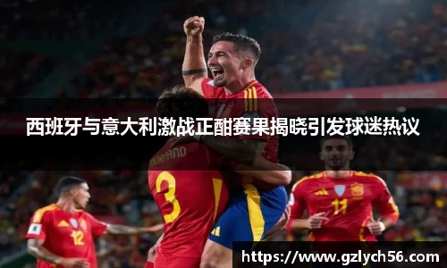 西班牙与意大利激战正酣赛果揭晓引发球迷热议