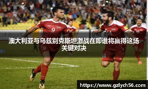 澳大利亚与乌兹别克斯坦激战在即谁将赢得这场关键对决