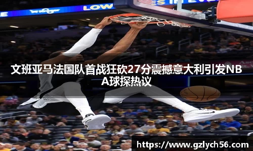 文班亚马法国队首战狂砍27分震撼意大利引发NBA球探热议
